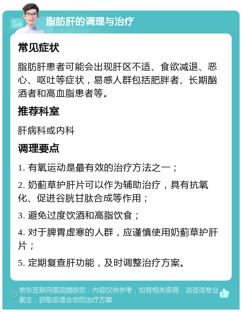 脂肪肝的调理与治疗 常见症状 脂肪肝患者可能会出现肝区不适、食欲减退、恶心、呕吐等症状，易感人群包括肥胖者、长期酗酒者和高血脂患者等。 推荐科室 肝病科或内科 调理要点 1. 有氧运动是最有效的治疗方法之一； 2. 奶蓟草护肝片可以作为辅助治疗，具有抗氧化、促进谷胱甘肽合成等作用； 3. 避免过度饮酒和高脂饮食； 4. 对于脾胃虚寒的人群，应谨慎使用奶蓟草护肝片； 5. 定期复查肝功能，及时调整治疗方案。