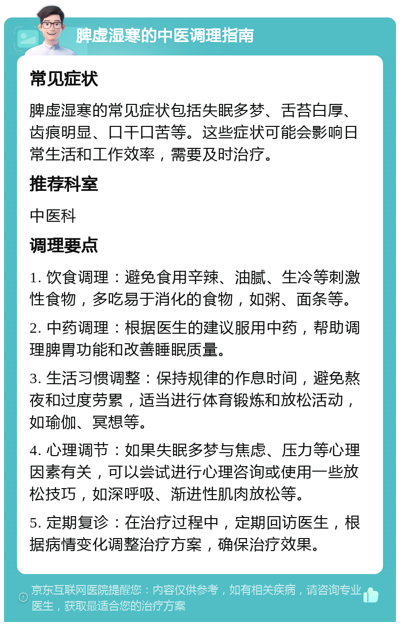 脾虚湿寒的中医调理指南 常见症状 脾虚湿寒的常见症状包括失眠多梦、舌苔白厚、齿痕明显、口干口苦等。这些症状可能会影响日常生活和工作效率，需要及时治疗。 推荐科室 中医科 调理要点 1. 饮食调理：避免食用辛辣、油腻、生冷等刺激性食物，多吃易于消化的食物，如粥、面条等。 2. 中药调理：根据医生的建议服用中药，帮助调理脾胃功能和改善睡眠质量。 3. 生活习惯调整：保持规律的作息时间，避免熬夜和过度劳累，适当进行体育锻炼和放松活动，如瑜伽、冥想等。 4. 心理调节：如果失眠多梦与焦虑、压力等心理因素有关，可以尝试进行心理咨询或使用一些放松技巧，如深呼吸、渐进性肌肉放松等。 5. 定期复诊：在治疗过程中，定期回访医生，根据病情变化调整治疗方案，确保治疗效果。