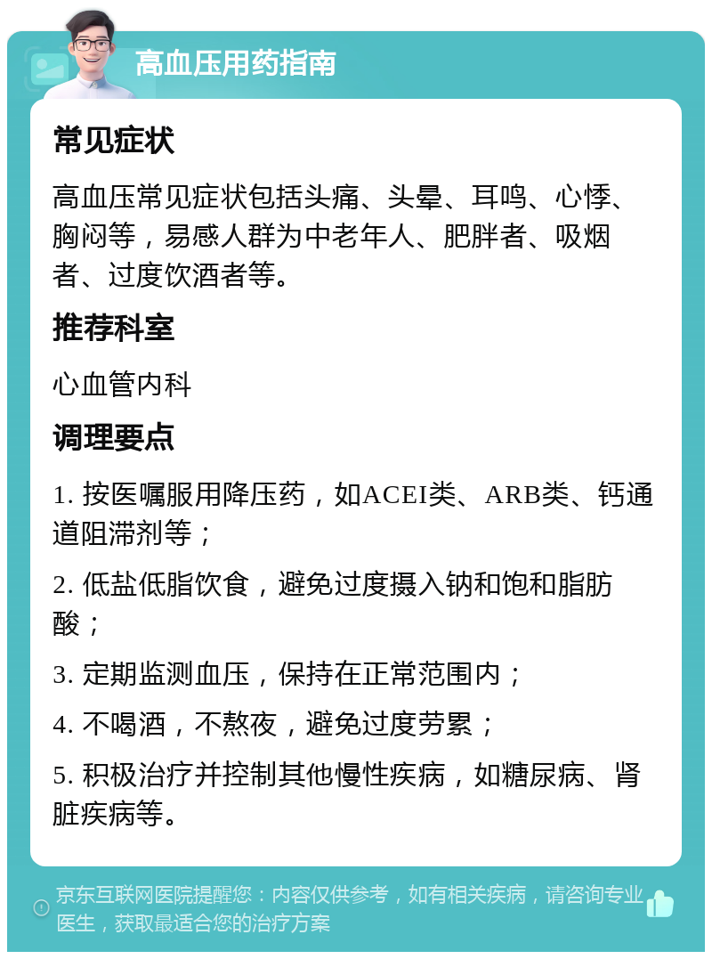 高血压用药指南 常见症状 高血压常见症状包括头痛、头晕、耳鸣、心悸、胸闷等，易感人群为中老年人、肥胖者、吸烟者、过度饮酒者等。 推荐科室 心血管内科 调理要点 1. 按医嘱服用降压药，如ACEI类、ARB类、钙通道阻滞剂等； 2. 低盐低脂饮食，避免过度摄入钠和饱和脂肪酸； 3. 定期监测血压，保持在正常范围内； 4. 不喝酒，不熬夜，避免过度劳累； 5. 积极治疗并控制其他慢性疾病，如糖尿病、肾脏疾病等。