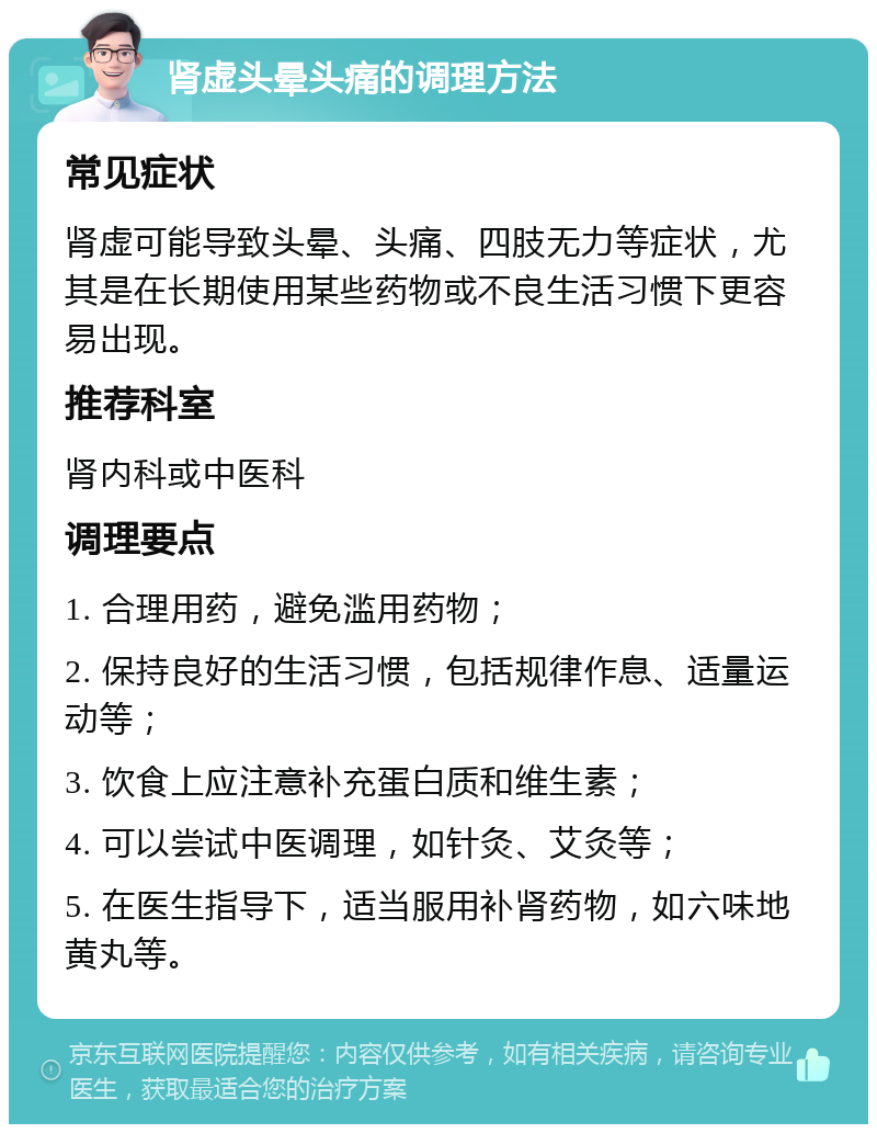 肾虚头晕头痛的调理方法 常见症状 肾虚可能导致头晕、头痛、四肢无力等症状，尤其是在长期使用某些药物或不良生活习惯下更容易出现。 推荐科室 肾内科或中医科 调理要点 1. 合理用药，避免滥用药物； 2. 保持良好的生活习惯，包括规律作息、适量运动等； 3. 饮食上应注意补充蛋白质和维生素； 4. 可以尝试中医调理，如针灸、艾灸等； 5. 在医生指导下，适当服用补肾药物，如六味地黄丸等。