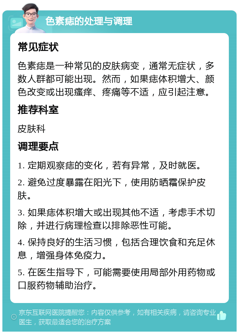 色素痣的处理与调理 常见症状 色素痣是一种常见的皮肤病变，通常无症状，多数人群都可能出现。然而，如果痣体积增大、颜色改变或出现瘙痒、疼痛等不适，应引起注意。 推荐科室 皮肤科 调理要点 1. 定期观察痣的变化，若有异常，及时就医。 2. 避免过度暴露在阳光下，使用防晒霜保护皮肤。 3. 如果痣体积增大或出现其他不适，考虑手术切除，并进行病理检查以排除恶性可能。 4. 保持良好的生活习惯，包括合理饮食和充足休息，增强身体免疫力。 5. 在医生指导下，可能需要使用局部外用药物或口服药物辅助治疗。