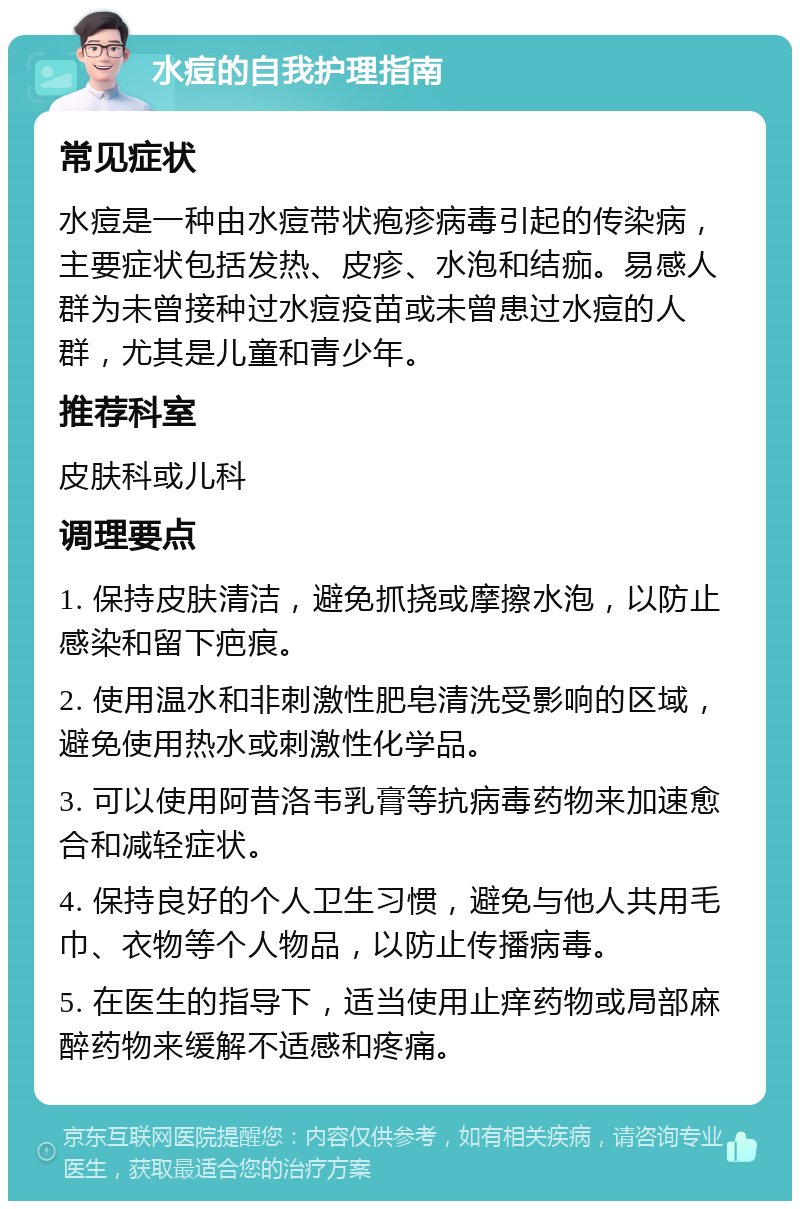 水痘的自我护理指南 常见症状 水痘是一种由水痘带状疱疹病毒引起的传染病，主要症状包括发热、皮疹、水泡和结痂。易感人群为未曾接种过水痘疫苗或未曾患过水痘的人群，尤其是儿童和青少年。 推荐科室 皮肤科或儿科 调理要点 1. 保持皮肤清洁，避免抓挠或摩擦水泡，以防止感染和留下疤痕。 2. 使用温水和非刺激性肥皂清洗受影响的区域，避免使用热水或刺激性化学品。 3. 可以使用阿昔洛韦乳膏等抗病毒药物来加速愈合和减轻症状。 4. 保持良好的个人卫生习惯，避免与他人共用毛巾、衣物等个人物品，以防止传播病毒。 5. 在医生的指导下，适当使用止痒药物或局部麻醉药物来缓解不适感和疼痛。