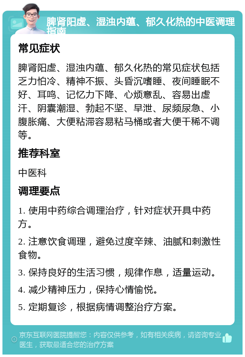 脾肾阳虚、湿浊内蕴、郁久化热的中医调理指南 常见症状 脾肾阳虚、湿浊内蕴、郁久化热的常见症状包括乏力怕冷、精神不振、头昏沉嗜睡、夜间睡眠不好、耳鸣、记忆力下降、心烦意乱、容易出虚汗、阴囊潮湿、勃起不坚、早泄、尿频尿急、小腹胀痛、大便粘滞容易粘马桶或者大便干稀不调等。 推荐科室 中医科 调理要点 1. 使用中药综合调理治疗，针对症状开具中药方。 2. 注意饮食调理，避免过度辛辣、油腻和刺激性食物。 3. 保持良好的生活习惯，规律作息，适量运动。 4. 减少精神压力，保持心情愉悦。 5. 定期复诊，根据病情调整治疗方案。