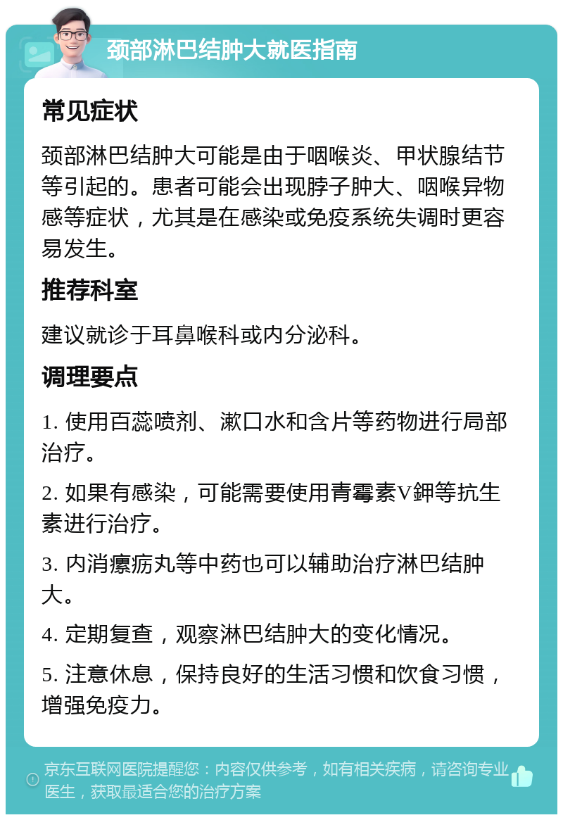 颈部淋巴结肿大就医指南 常见症状 颈部淋巴结肿大可能是由于咽喉炎、甲状腺结节等引起的。患者可能会出现脖子肿大、咽喉异物感等症状，尤其是在感染或免疫系统失调时更容易发生。 推荐科室 建议就诊于耳鼻喉科或内分泌科。 调理要点 1. 使用百蕊喷剂、漱口水和含片等药物进行局部治疗。 2. 如果有感染，可能需要使用青霉素V鉀等抗生素进行治疗。 3. 内消瘰疬丸等中药也可以辅助治疗淋巴结肿大。 4. 定期复查，观察淋巴结肿大的变化情况。 5. 注意休息，保持良好的生活习惯和饮食习惯，增强免疫力。