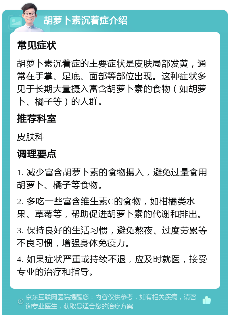 胡萝卜素沉着症介绍 常见症状 胡萝卜素沉着症的主要症状是皮肤局部发黄，通常在手掌、足底、面部等部位出现。这种症状多见于长期大量摄入富含胡萝卜素的食物（如胡萝卜、橘子等）的人群。 推荐科室 皮肤科 调理要点 1. 减少富含胡萝卜素的食物摄入，避免过量食用胡萝卜、橘子等食物。 2. 多吃一些富含维生素C的食物，如柑橘类水果、草莓等，帮助促进胡萝卜素的代谢和排出。 3. 保持良好的生活习惯，避免熬夜、过度劳累等不良习惯，增强身体免疫力。 4. 如果症状严重或持续不退，应及时就医，接受专业的治疗和指导。