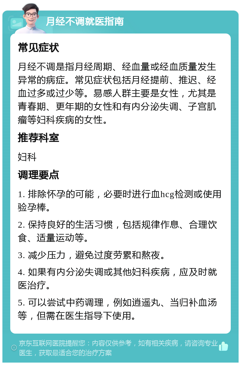 月经不调就医指南 常见症状 月经不调是指月经周期、经血量或经血质量发生异常的病症。常见症状包括月经提前、推迟、经血过多或过少等。易感人群主要是女性，尤其是青春期、更年期的女性和有内分泌失调、子宫肌瘤等妇科疾病的女性。 推荐科室 妇科 调理要点 1. 排除怀孕的可能，必要时进行血hcg检测或使用验孕棒。 2. 保持良好的生活习惯，包括规律作息、合理饮食、适量运动等。 3. 减少压力，避免过度劳累和熬夜。 4. 如果有内分泌失调或其他妇科疾病，应及时就医治疗。 5. 可以尝试中药调理，例如逍遥丸、当归补血汤等，但需在医生指导下使用。