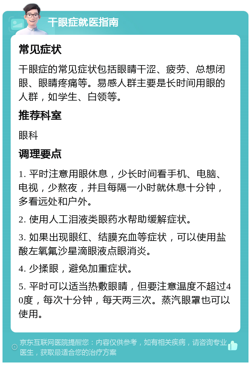 干眼症就医指南 常见症状 干眼症的常见症状包括眼睛干涩、疲劳、总想闭眼、眼睛疼痛等。易感人群主要是长时间用眼的人群，如学生、白领等。 推荐科室 眼科 调理要点 1. 平时注意用眼休息，少长时间看手机、电脑、电视，少熬夜，并且每隔一小时就休息十分钟，多看远处和户外。 2. 使用人工泪液类眼药水帮助缓解症状。 3. 如果出现眼红、结膜充血等症状，可以使用盐酸左氧氟沙星滴眼液点眼消炎。 4. 少揉眼，避免加重症状。 5. 平时可以适当热敷眼睛，但要注意温度不超过40度，每次十分钟，每天两三次。蒸汽眼罩也可以使用。