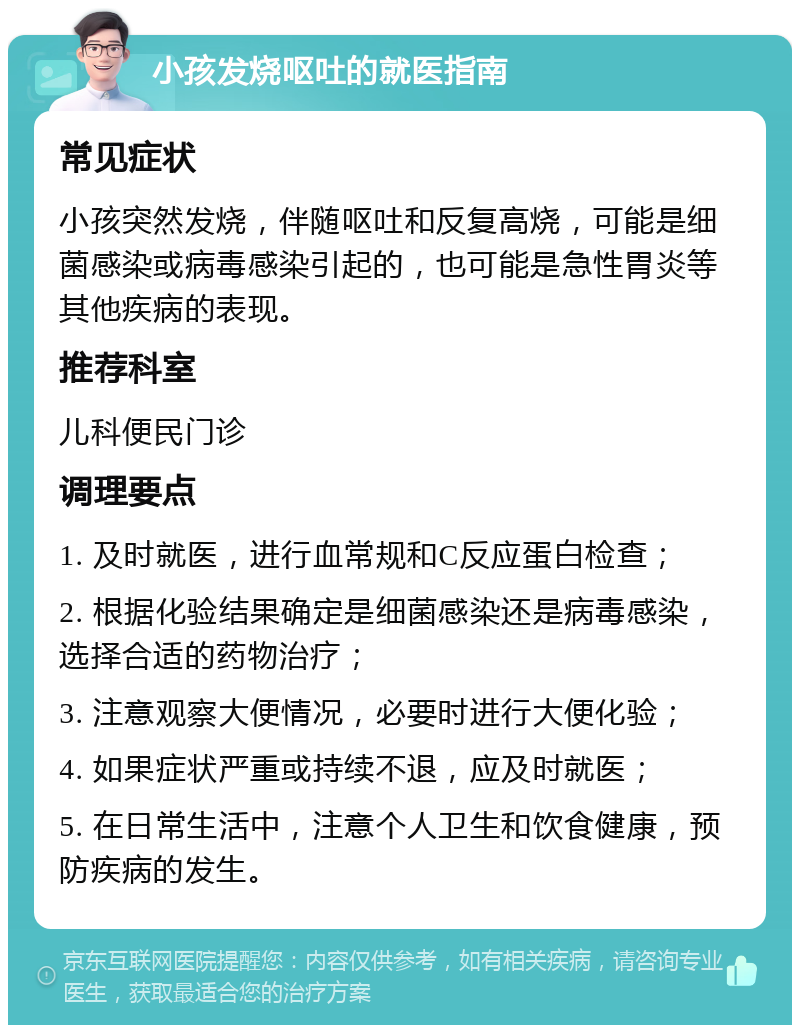 小孩发烧呕吐的就医指南 常见症状 小孩突然发烧，伴随呕吐和反复高烧，可能是细菌感染或病毒感染引起的，也可能是急性胃炎等其他疾病的表现。 推荐科室 儿科便民门诊 调理要点 1. 及时就医，进行血常规和C反应蛋白检查； 2. 根据化验结果确定是细菌感染还是病毒感染，选择合适的药物治疗； 3. 注意观察大便情况，必要时进行大便化验； 4. 如果症状严重或持续不退，应及时就医； 5. 在日常生活中，注意个人卫生和饮食健康，预防疾病的发生。