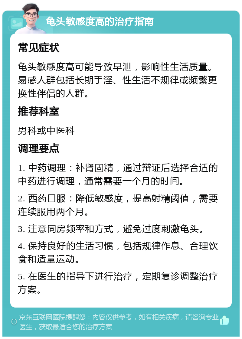 龟头敏感度高的治疗指南 常见症状 龟头敏感度高可能导致早泄，影响性生活质量。易感人群包括长期手淫、性生活不规律或频繁更换性伴侣的人群。 推荐科室 男科或中医科 调理要点 1. 中药调理：补肾固精，通过辩证后选择合适的中药进行调理，通常需要一个月的时间。 2. 西药口服：降低敏感度，提高射精阈值，需要连续服用两个月。 3. 注意同房频率和方式，避免过度刺激龟头。 4. 保持良好的生活习惯，包括规律作息、合理饮食和适量运动。 5. 在医生的指导下进行治疗，定期复诊调整治疗方案。