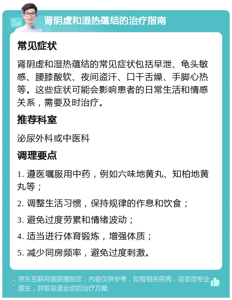 肾阴虚和湿热蕴结的治疗指南 常见症状 肾阴虚和湿热蕴结的常见症状包括早泄、龟头敏感、腰膝酸软、夜间盗汗、口干舌燥、手脚心热等。这些症状可能会影响患者的日常生活和情感关系，需要及时治疗。 推荐科室 泌尿外科或中医科 调理要点 1. 遵医嘱服用中药，例如六味地黄丸、知柏地黄丸等； 2. 调整生活习惯，保持规律的作息和饮食； 3. 避免过度劳累和情绪波动； 4. 适当进行体育锻炼，增强体质； 5. 减少同房频率，避免过度刺激。