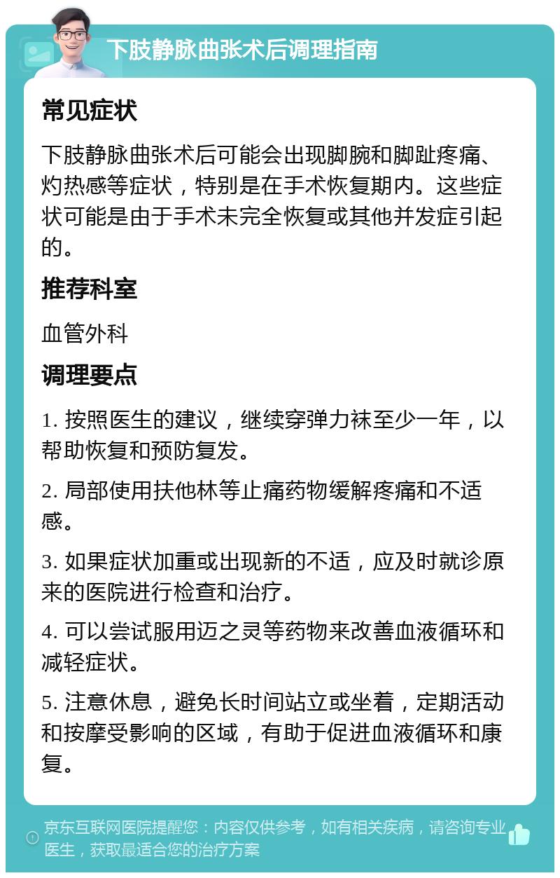 下肢静脉曲张术后调理指南 常见症状 下肢静脉曲张术后可能会出现脚腕和脚趾疼痛、灼热感等症状，特别是在手术恢复期内。这些症状可能是由于手术未完全恢复或其他并发症引起的。 推荐科室 血管外科 调理要点 1. 按照医生的建议，继续穿弹力袜至少一年，以帮助恢复和预防复发。 2. 局部使用扶他林等止痛药物缓解疼痛和不适感。 3. 如果症状加重或出现新的不适，应及时就诊原来的医院进行检查和治疗。 4. 可以尝试服用迈之灵等药物来改善血液循环和减轻症状。 5. 注意休息，避免长时间站立或坐着，定期活动和按摩受影响的区域，有助于促进血液循环和康复。