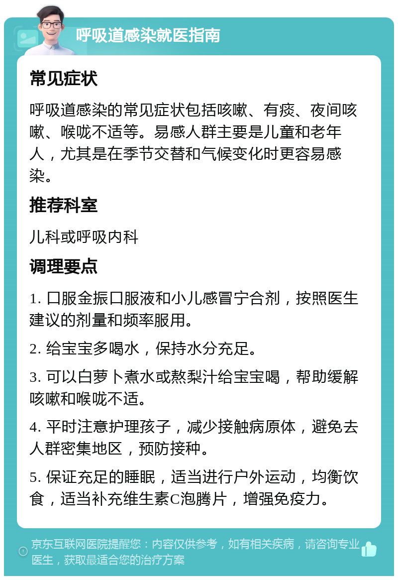 呼吸道感染就医指南 常见症状 呼吸道感染的常见症状包括咳嗽、有痰、夜间咳嗽、喉咙不适等。易感人群主要是儿童和老年人，尤其是在季节交替和气候变化时更容易感染。 推荐科室 儿科或呼吸内科 调理要点 1. 口服金振口服液和小儿感冒宁合剂，按照医生建议的剂量和频率服用。 2. 给宝宝多喝水，保持水分充足。 3. 可以白萝卜煮水或熬梨汁给宝宝喝，帮助缓解咳嗽和喉咙不适。 4. 平时注意护理孩子，减少接触病原体，避免去人群密集地区，预防接种。 5. 保证充足的睡眠，适当进行户外运动，均衡饮食，适当补充维生素C泡腾片，增强免疫力。