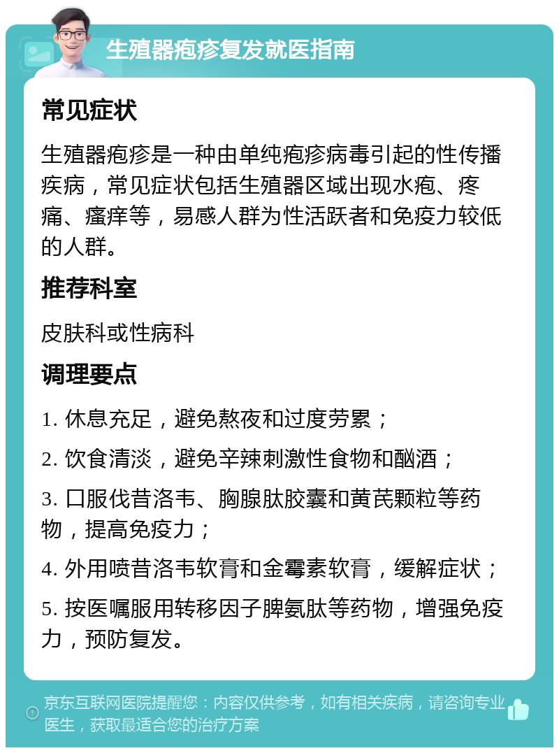 生殖器疱疹复发就医指南 常见症状 生殖器疱疹是一种由单纯疱疹病毒引起的性传播疾病，常见症状包括生殖器区域出现水疱、疼痛、瘙痒等，易感人群为性活跃者和免疫力较低的人群。 推荐科室 皮肤科或性病科 调理要点 1. 休息充足，避免熬夜和过度劳累； 2. 饮食清淡，避免辛辣刺激性食物和酗酒； 3. 口服伐昔洛韦、胸腺肽胶囊和黄芪颗粒等药物，提高免疫力； 4. 外用喷昔洛韦软膏和金霉素软膏，缓解症状； 5. 按医嘱服用转移因子脾氨肽等药物，增强免疫力，预防复发。