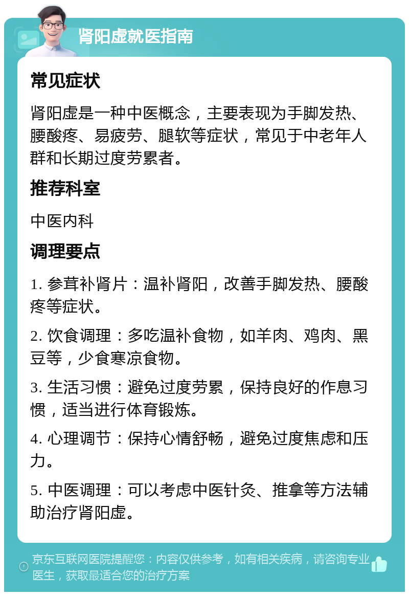 肾阳虚就医指南 常见症状 肾阳虚是一种中医概念，主要表现为手脚发热、腰酸疼、易疲劳、腿软等症状，常见于中老年人群和长期过度劳累者。 推荐科室 中医内科 调理要点 1. 参茸补肾片：温补肾阳，改善手脚发热、腰酸疼等症状。 2. 饮食调理：多吃温补食物，如羊肉、鸡肉、黑豆等，少食寒凉食物。 3. 生活习惯：避免过度劳累，保持良好的作息习惯，适当进行体育锻炼。 4. 心理调节：保持心情舒畅，避免过度焦虑和压力。 5. 中医调理：可以考虑中医针灸、推拿等方法辅助治疗肾阳虚。