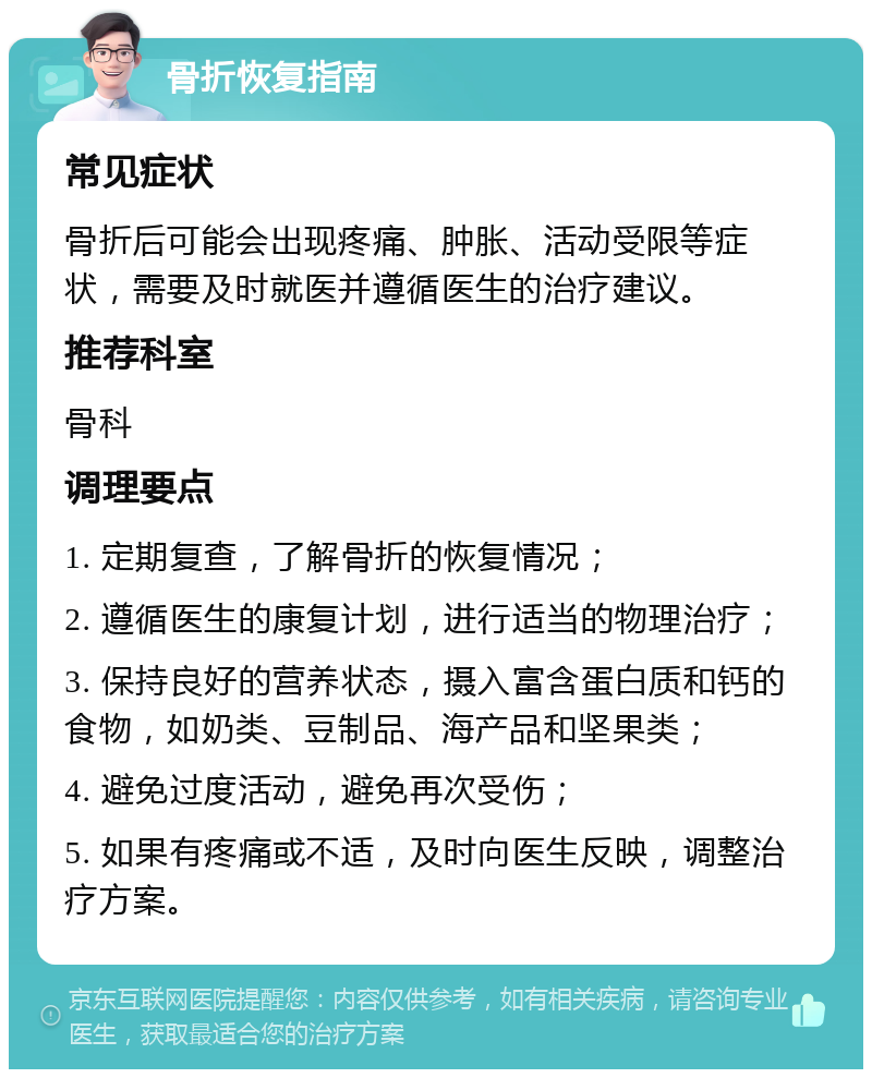 骨折恢复指南 常见症状 骨折后可能会出现疼痛、肿胀、活动受限等症状，需要及时就医并遵循医生的治疗建议。 推荐科室 骨科 调理要点 1. 定期复查，了解骨折的恢复情况； 2. 遵循医生的康复计划，进行适当的物理治疗； 3. 保持良好的营养状态，摄入富含蛋白质和钙的食物，如奶类、豆制品、海产品和坚果类； 4. 避免过度活动，避免再次受伤； 5. 如果有疼痛或不适，及时向医生反映，调整治疗方案。