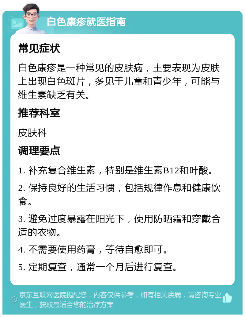 白色康疹就医指南 常见症状 白色康疹是一种常见的皮肤病，主要表现为皮肤上出现白色斑片，多见于儿童和青少年，可能与维生素缺乏有关。 推荐科室 皮肤科 调理要点 1. 补充复合维生素，特别是维生素B12和叶酸。 2. 保持良好的生活习惯，包括规律作息和健康饮食。 3. 避免过度暴露在阳光下，使用防晒霜和穿戴合适的衣物。 4. 不需要使用药膏，等待自愈即可。 5. 定期复查，通常一个月后进行复查。