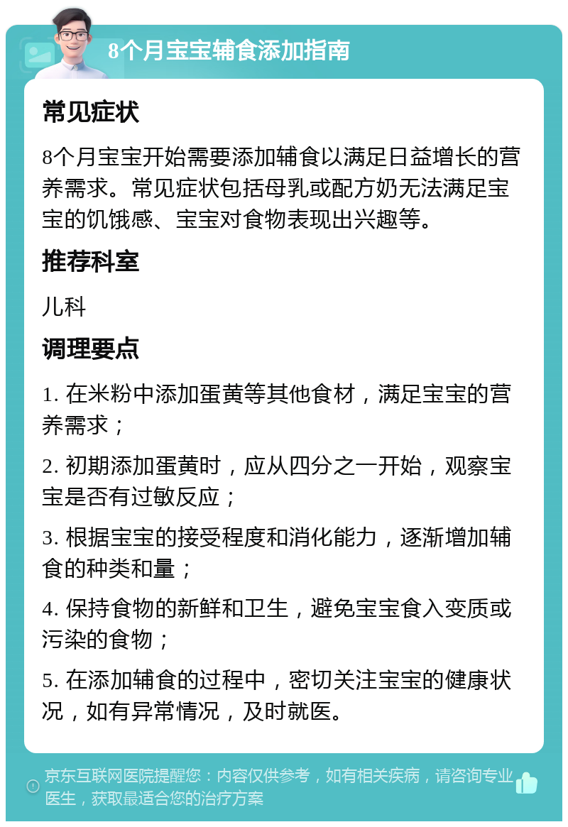 8个月宝宝辅食添加指南 常见症状 8个月宝宝开始需要添加辅食以满足日益增长的营养需求。常见症状包括母乳或配方奶无法满足宝宝的饥饿感、宝宝对食物表现出兴趣等。 推荐科室 儿科 调理要点 1. 在米粉中添加蛋黄等其他食材，满足宝宝的营养需求； 2. 初期添加蛋黄时，应从四分之一开始，观察宝宝是否有过敏反应； 3. 根据宝宝的接受程度和消化能力，逐渐增加辅食的种类和量； 4. 保持食物的新鲜和卫生，避免宝宝食入变质或污染的食物； 5. 在添加辅食的过程中，密切关注宝宝的健康状况，如有异常情况，及时就医。