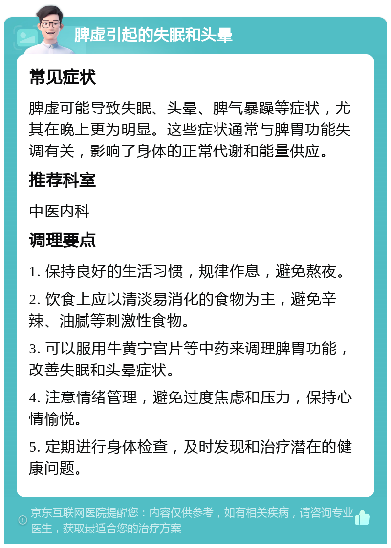 脾虚引起的失眠和头晕 常见症状 脾虚可能导致失眠、头晕、脾气暴躁等症状，尤其在晚上更为明显。这些症状通常与脾胃功能失调有关，影响了身体的正常代谢和能量供应。 推荐科室 中医内科 调理要点 1. 保持良好的生活习惯，规律作息，避免熬夜。 2. 饮食上应以清淡易消化的食物为主，避免辛辣、油腻等刺激性食物。 3. 可以服用牛黄宁宫片等中药来调理脾胃功能，改善失眠和头晕症状。 4. 注意情绪管理，避免过度焦虑和压力，保持心情愉悦。 5. 定期进行身体检查，及时发现和治疗潜在的健康问题。