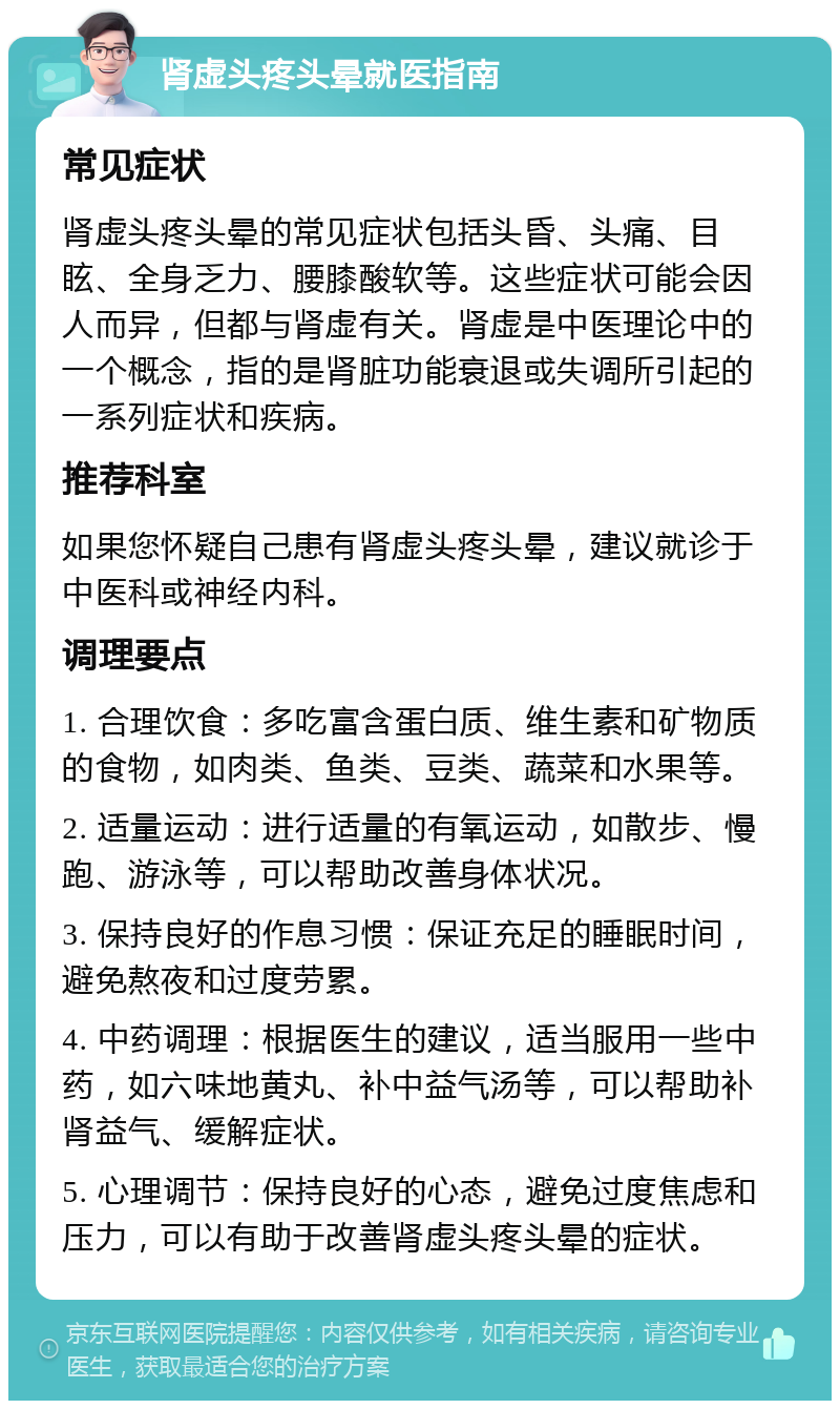 肾虚头疼头晕就医指南 常见症状 肾虚头疼头晕的常见症状包括头昏、头痛、目眩、全身乏力、腰膝酸软等。这些症状可能会因人而异，但都与肾虚有关。肾虚是中医理论中的一个概念，指的是肾脏功能衰退或失调所引起的一系列症状和疾病。 推荐科室 如果您怀疑自己患有肾虚头疼头晕，建议就诊于中医科或神经内科。 调理要点 1. 合理饮食：多吃富含蛋白质、维生素和矿物质的食物，如肉类、鱼类、豆类、蔬菜和水果等。 2. 适量运动：进行适量的有氧运动，如散步、慢跑、游泳等，可以帮助改善身体状况。 3. 保持良好的作息习惯：保证充足的睡眠时间，避免熬夜和过度劳累。 4. 中药调理：根据医生的建议，适当服用一些中药，如六味地黄丸、补中益气汤等，可以帮助补肾益气、缓解症状。 5. 心理调节：保持良好的心态，避免过度焦虑和压力，可以有助于改善肾虚头疼头晕的症状。