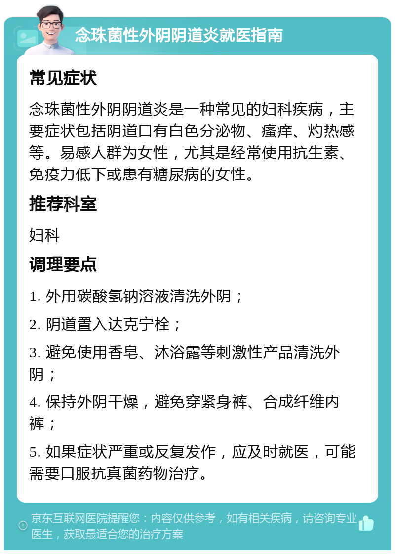 念珠菌性外阴阴道炎就医指南 常见症状 念珠菌性外阴阴道炎是一种常见的妇科疾病，主要症状包括阴道口有白色分泌物、瘙痒、灼热感等。易感人群为女性，尤其是经常使用抗生素、免疫力低下或患有糖尿病的女性。 推荐科室 妇科 调理要点 1. 外用碳酸氢钠溶液清洗外阴； 2. 阴道置入达克宁栓； 3. 避免使用香皂、沐浴露等刺激性产品清洗外阴； 4. 保持外阴干燥，避免穿紧身裤、合成纤维内裤； 5. 如果症状严重或反复发作，应及时就医，可能需要口服抗真菌药物治疗。