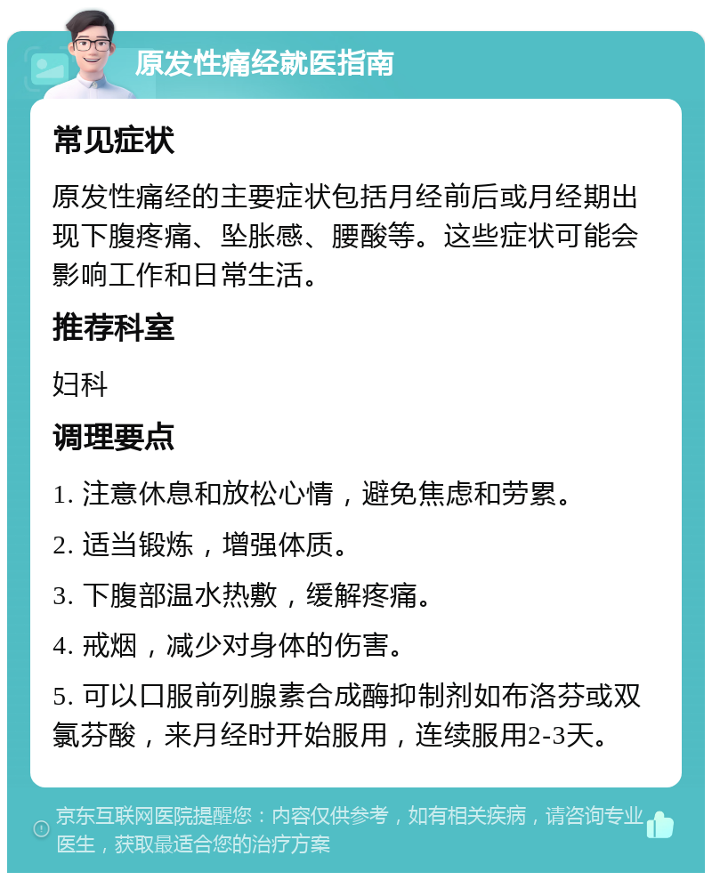 原发性痛经就医指南 常见症状 原发性痛经的主要症状包括月经前后或月经期出现下腹疼痛、坠胀感、腰酸等。这些症状可能会影响工作和日常生活。 推荐科室 妇科 调理要点 1. 注意休息和放松心情，避免焦虑和劳累。 2. 适当锻炼，增强体质。 3. 下腹部温水热敷，缓解疼痛。 4. 戒烟，减少对身体的伤害。 5. 可以口服前列腺素合成酶抑制剂如布洛芬或双氯芬酸，来月经时开始服用，连续服用2-3天。