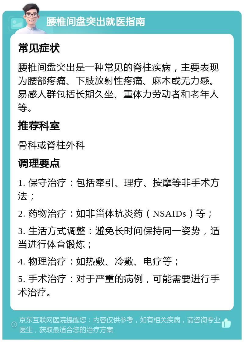 腰椎间盘突出就医指南 常见症状 腰椎间盘突出是一种常见的脊柱疾病，主要表现为腰部疼痛、下肢放射性疼痛、麻木或无力感。易感人群包括长期久坐、重体力劳动者和老年人等。 推荐科室 骨科或脊柱外科 调理要点 1. 保守治疗：包括牵引、理疗、按摩等非手术方法； 2. 药物治疗：如非甾体抗炎药（NSAIDs）等； 3. 生活方式调整：避免长时间保持同一姿势，适当进行体育锻炼； 4. 物理治疗：如热敷、冷敷、电疗等； 5. 手术治疗：对于严重的病例，可能需要进行手术治疗。