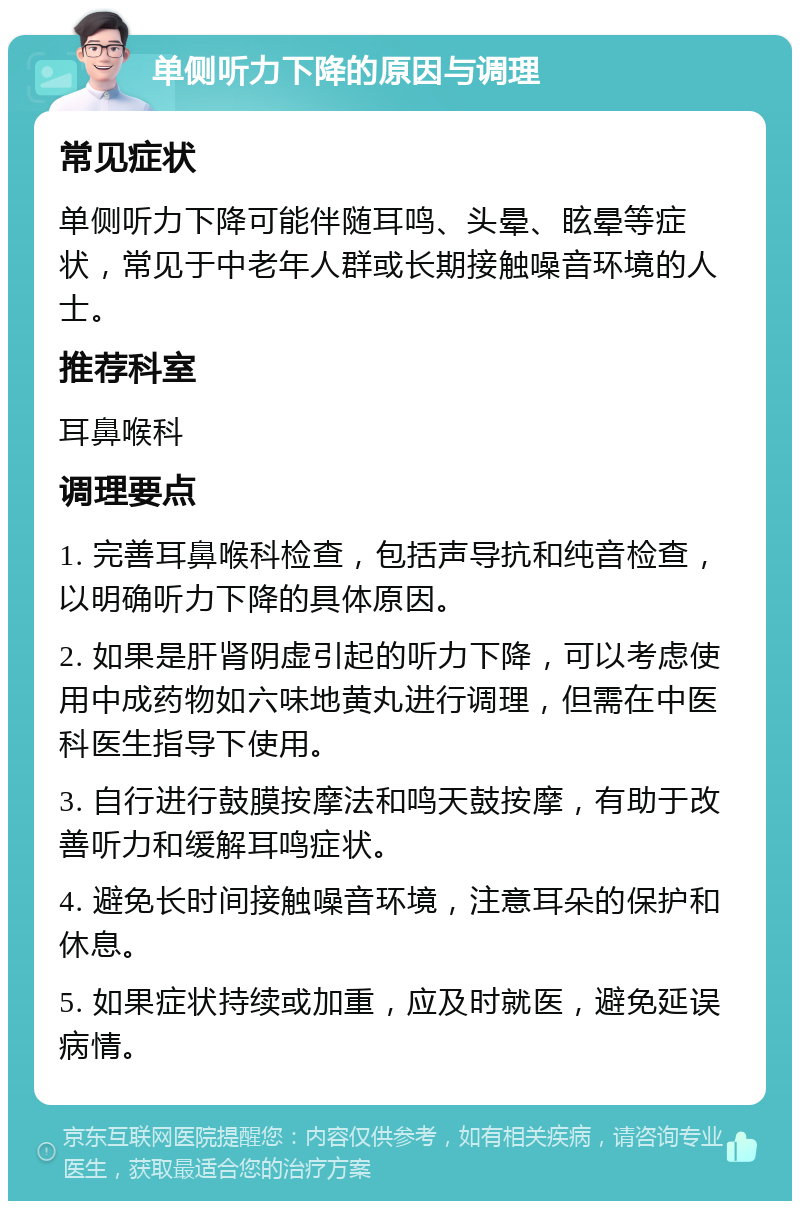 单侧听力下降的原因与调理 常见症状 单侧听力下降可能伴随耳鸣、头晕、眩晕等症状，常见于中老年人群或长期接触噪音环境的人士。 推荐科室 耳鼻喉科 调理要点 1. 完善耳鼻喉科检查，包括声导抗和纯音检查，以明确听力下降的具体原因。 2. 如果是肝肾阴虚引起的听力下降，可以考虑使用中成药物如六味地黄丸进行调理，但需在中医科医生指导下使用。 3. 自行进行鼓膜按摩法和鸣天鼓按摩，有助于改善听力和缓解耳鸣症状。 4. 避免长时间接触噪音环境，注意耳朵的保护和休息。 5. 如果症状持续或加重，应及时就医，避免延误病情。