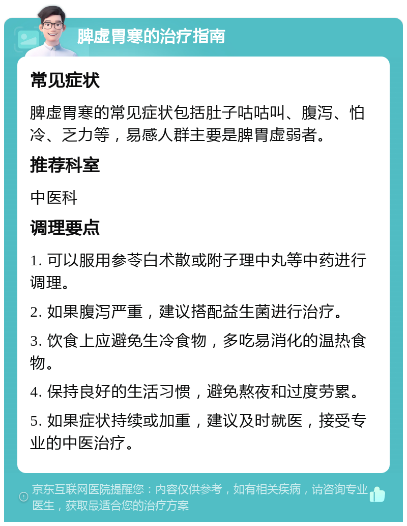 脾虚胃寒的治疗指南 常见症状 脾虚胃寒的常见症状包括肚子咕咕叫、腹泻、怕冷、乏力等，易感人群主要是脾胃虚弱者。 推荐科室 中医科 调理要点 1. 可以服用参苓白术散或附子理中丸等中药进行调理。 2. 如果腹泻严重，建议搭配益生菌进行治疗。 3. 饮食上应避免生冷食物，多吃易消化的温热食物。 4. 保持良好的生活习惯，避免熬夜和过度劳累。 5. 如果症状持续或加重，建议及时就医，接受专业的中医治疗。