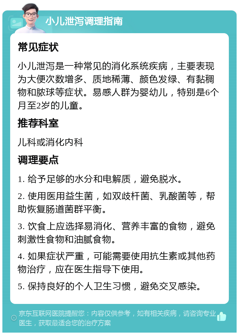 小儿泄泻调理指南 常见症状 小儿泄泻是一种常见的消化系统疾病，主要表现为大便次数增多、质地稀薄、颜色发绿、有黏稠物和脓球等症状。易感人群为婴幼儿，特别是6个月至2岁的儿童。 推荐科室 儿科或消化内科 调理要点 1. 给予足够的水分和电解质，避免脱水。 2. 使用医用益生菌，如双歧杆菌、乳酸菌等，帮助恢复肠道菌群平衡。 3. 饮食上应选择易消化、营养丰富的食物，避免刺激性食物和油腻食物。 4. 如果症状严重，可能需要使用抗生素或其他药物治疗，应在医生指导下使用。 5. 保持良好的个人卫生习惯，避免交叉感染。