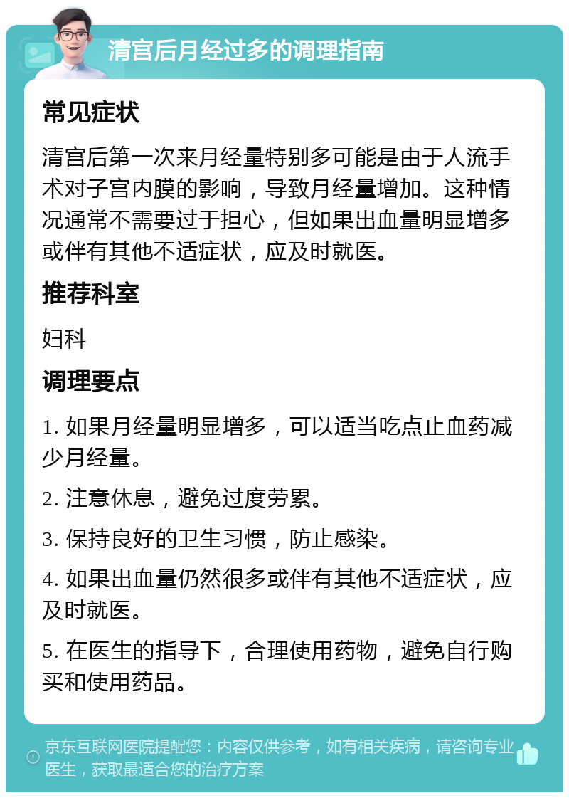 清宫后月经过多的调理指南 常见症状 清宫后第一次来月经量特别多可能是由于人流手术对子宫内膜的影响，导致月经量增加。这种情况通常不需要过于担心，但如果出血量明显增多或伴有其他不适症状，应及时就医。 推荐科室 妇科 调理要点 1. 如果月经量明显增多，可以适当吃点止血药减少月经量。 2. 注意休息，避免过度劳累。 3. 保持良好的卫生习惯，防止感染。 4. 如果出血量仍然很多或伴有其他不适症状，应及时就医。 5. 在医生的指导下，合理使用药物，避免自行购买和使用药品。