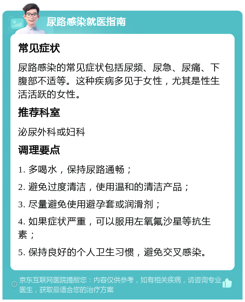 尿路感染就医指南 常见症状 尿路感染的常见症状包括尿频、尿急、尿痛、下腹部不适等。这种疾病多见于女性，尤其是性生活活跃的女性。 推荐科室 泌尿外科或妇科 调理要点 1. 多喝水，保持尿路通畅； 2. 避免过度清洁，使用温和的清洁产品； 3. 尽量避免使用避孕套或润滑剂； 4. 如果症状严重，可以服用左氧氟沙星等抗生素； 5. 保持良好的个人卫生习惯，避免交叉感染。