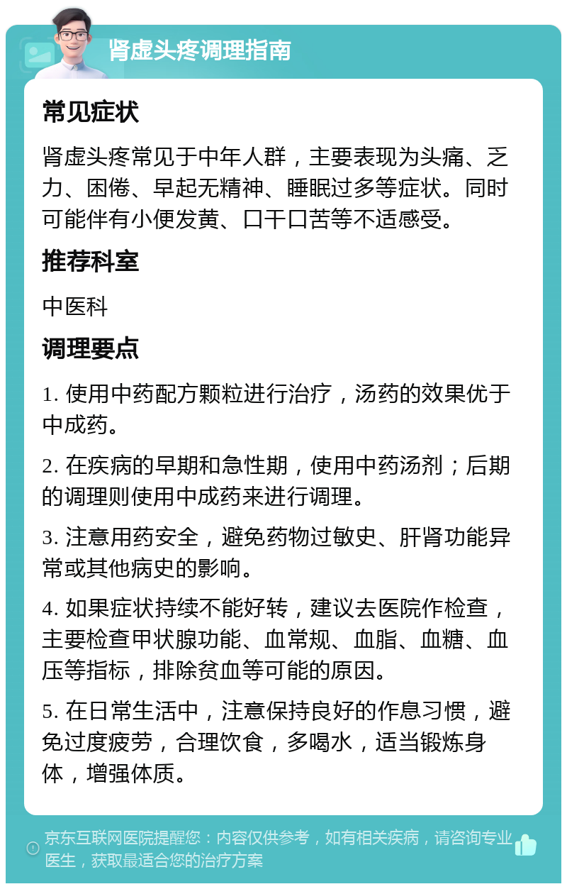 肾虚头疼调理指南 常见症状 肾虚头疼常见于中年人群，主要表现为头痛、乏力、困倦、早起无精神、睡眠过多等症状。同时可能伴有小便发黄、口干口苦等不适感受。 推荐科室 中医科 调理要点 1. 使用中药配方颗粒进行治疗，汤药的效果优于中成药。 2. 在疾病的早期和急性期，使用中药汤剂；后期的调理则使用中成药来进行调理。 3. 注意用药安全，避免药物过敏史、肝肾功能异常或其他病史的影响。 4. 如果症状持续不能好转，建议去医院作检查，主要检查甲状腺功能、血常规、血脂、血糖、血压等指标，排除贫血等可能的原因。 5. 在日常生活中，注意保持良好的作息习惯，避免过度疲劳，合理饮食，多喝水，适当锻炼身体，增强体质。