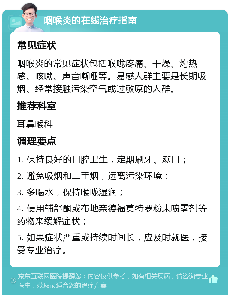 咽喉炎的在线治疗指南 常见症状 咽喉炎的常见症状包括喉咙疼痛、干燥、灼热感、咳嗽、声音嘶哑等。易感人群主要是长期吸烟、经常接触污染空气或过敏原的人群。 推荐科室 耳鼻喉科 调理要点 1. 保持良好的口腔卫生，定期刷牙、漱口； 2. 避免吸烟和二手烟，远离污染环境； 3. 多喝水，保持喉咙湿润； 4. 使用辅舒酮或布地奈德福莫特罗粉末喷雾剂等药物来缓解症状； 5. 如果症状严重或持续时间长，应及时就医，接受专业治疗。