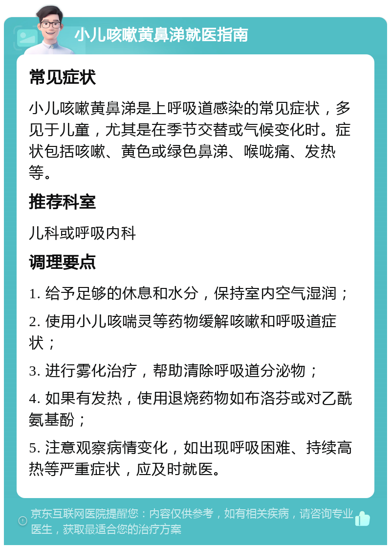 小儿咳嗽黄鼻涕就医指南 常见症状 小儿咳嗽黄鼻涕是上呼吸道感染的常见症状，多见于儿童，尤其是在季节交替或气候变化时。症状包括咳嗽、黄色或绿色鼻涕、喉咙痛、发热等。 推荐科室 儿科或呼吸内科 调理要点 1. 给予足够的休息和水分，保持室内空气湿润； 2. 使用小儿咳喘灵等药物缓解咳嗽和呼吸道症状； 3. 进行雾化治疗，帮助清除呼吸道分泌物； 4. 如果有发热，使用退烧药物如布洛芬或对乙酰氨基酚； 5. 注意观察病情变化，如出现呼吸困难、持续高热等严重症状，应及时就医。