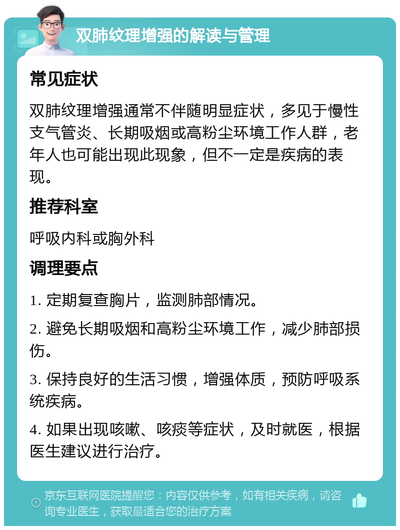 双肺纹理增强的解读与管理 常见症状 双肺纹理增强通常不伴随明显症状，多见于慢性支气管炎、长期吸烟或高粉尘环境工作人群，老年人也可能出现此现象，但不一定是疾病的表现。 推荐科室 呼吸内科或胸外科 调理要点 1. 定期复查胸片，监测肺部情况。 2. 避免长期吸烟和高粉尘环境工作，减少肺部损伤。 3. 保持良好的生活习惯，增强体质，预防呼吸系统疾病。 4. 如果出现咳嗽、咳痰等症状，及时就医，根据医生建议进行治疗。