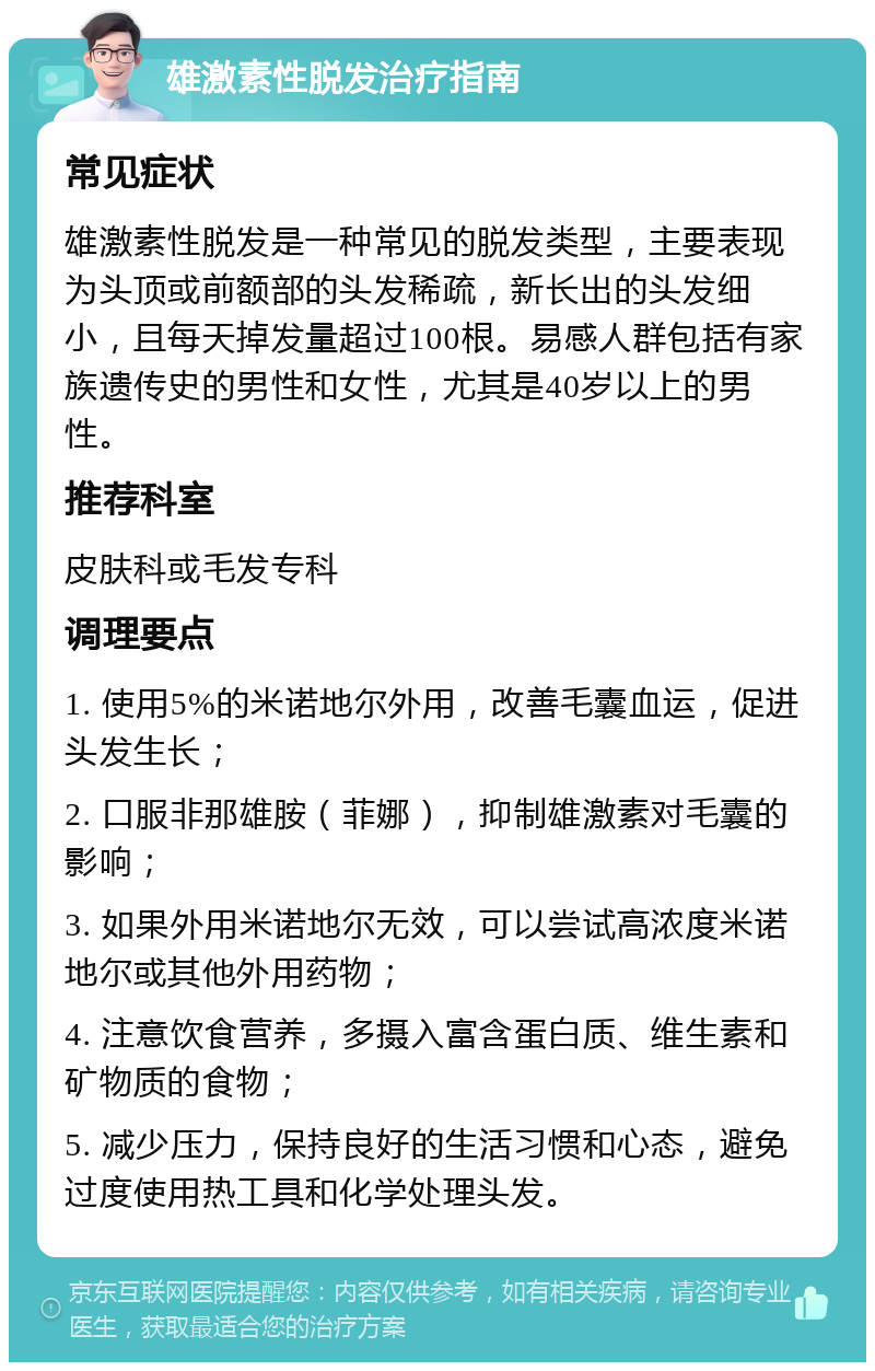 雄激素性脱发治疗指南 常见症状 雄激素性脱发是一种常见的脱发类型，主要表现为头顶或前额部的头发稀疏，新长出的头发细小，且每天掉发量超过100根。易感人群包括有家族遗传史的男性和女性，尤其是40岁以上的男性。 推荐科室 皮肤科或毛发专科 调理要点 1. 使用5%的米诺地尔外用，改善毛囊血运，促进头发生长； 2. 口服非那雄胺（菲娜），抑制雄激素对毛囊的影响； 3. 如果外用米诺地尔无效，可以尝试高浓度米诺地尔或其他外用药物； 4. 注意饮食营养，多摄入富含蛋白质、维生素和矿物质的食物； 5. 减少压力，保持良好的生活习惯和心态，避免过度使用热工具和化学处理头发。