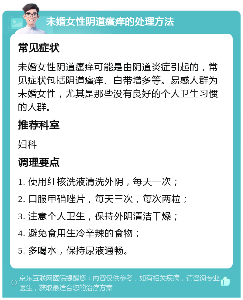 未婚女性阴道瘙痒的处理方法 常见症状 未婚女性阴道瘙痒可能是由阴道炎症引起的，常见症状包括阴道瘙痒、白带增多等。易感人群为未婚女性，尤其是那些没有良好的个人卫生习惯的人群。 推荐科室 妇科 调理要点 1. 使用红核洗液清洗外阴，每天一次； 2. 口服甲硝唑片，每天三次，每次两粒； 3. 注意个人卫生，保持外阴清洁干燥； 4. 避免食用生冷辛辣的食物； 5. 多喝水，保持尿液通畅。