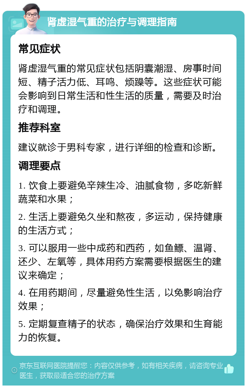 肾虚湿气重的治疗与调理指南 常见症状 肾虚湿气重的常见症状包括阴囊潮湿、房事时间短、精子活力低、耳鸣、烦躁等。这些症状可能会影响到日常生活和性生活的质量，需要及时治疗和调理。 推荐科室 建议就诊于男科专家，进行详细的检查和诊断。 调理要点 1. 饮食上要避免辛辣生冷、油腻食物，多吃新鲜蔬菜和水果； 2. 生活上要避免久坐和熬夜，多运动，保持健康的生活方式； 3. 可以服用一些中成药和西药，如鱼鳔、温肾、还少、左氧等，具体用药方案需要根据医生的建议来确定； 4. 在用药期间，尽量避免性生活，以免影响治疗效果； 5. 定期复查精子的状态，确保治疗效果和生育能力的恢复。