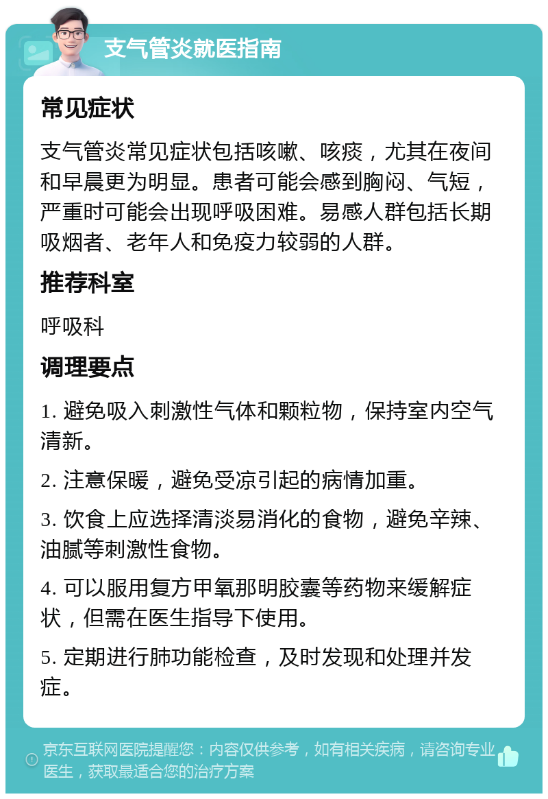 支气管炎就医指南 常见症状 支气管炎常见症状包括咳嗽、咳痰，尤其在夜间和早晨更为明显。患者可能会感到胸闷、气短，严重时可能会出现呼吸困难。易感人群包括长期吸烟者、老年人和免疫力较弱的人群。 推荐科室 呼吸科 调理要点 1. 避免吸入刺激性气体和颗粒物，保持室内空气清新。 2. 注意保暖，避免受凉引起的病情加重。 3. 饮食上应选择清淡易消化的食物，避免辛辣、油腻等刺激性食物。 4. 可以服用复方甲氧那明胶囊等药物来缓解症状，但需在医生指导下使用。 5. 定期进行肺功能检查，及时发现和处理并发症。