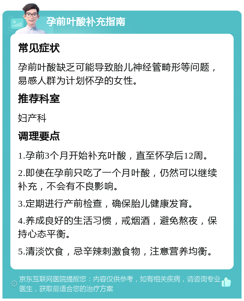 孕前叶酸补充指南 常见症状 孕前叶酸缺乏可能导致胎儿神经管畸形等问题，易感人群为计划怀孕的女性。 推荐科室 妇产科 调理要点 1.孕前3个月开始补充叶酸，直至怀孕后12周。 2.即使在孕前只吃了一个月叶酸，仍然可以继续补充，不会有不良影响。 3.定期进行产前检查，确保胎儿健康发育。 4.养成良好的生活习惯，戒烟酒，避免熬夜，保持心态平衡。 5.清淡饮食，忌辛辣刺激食物，注意营养均衡。