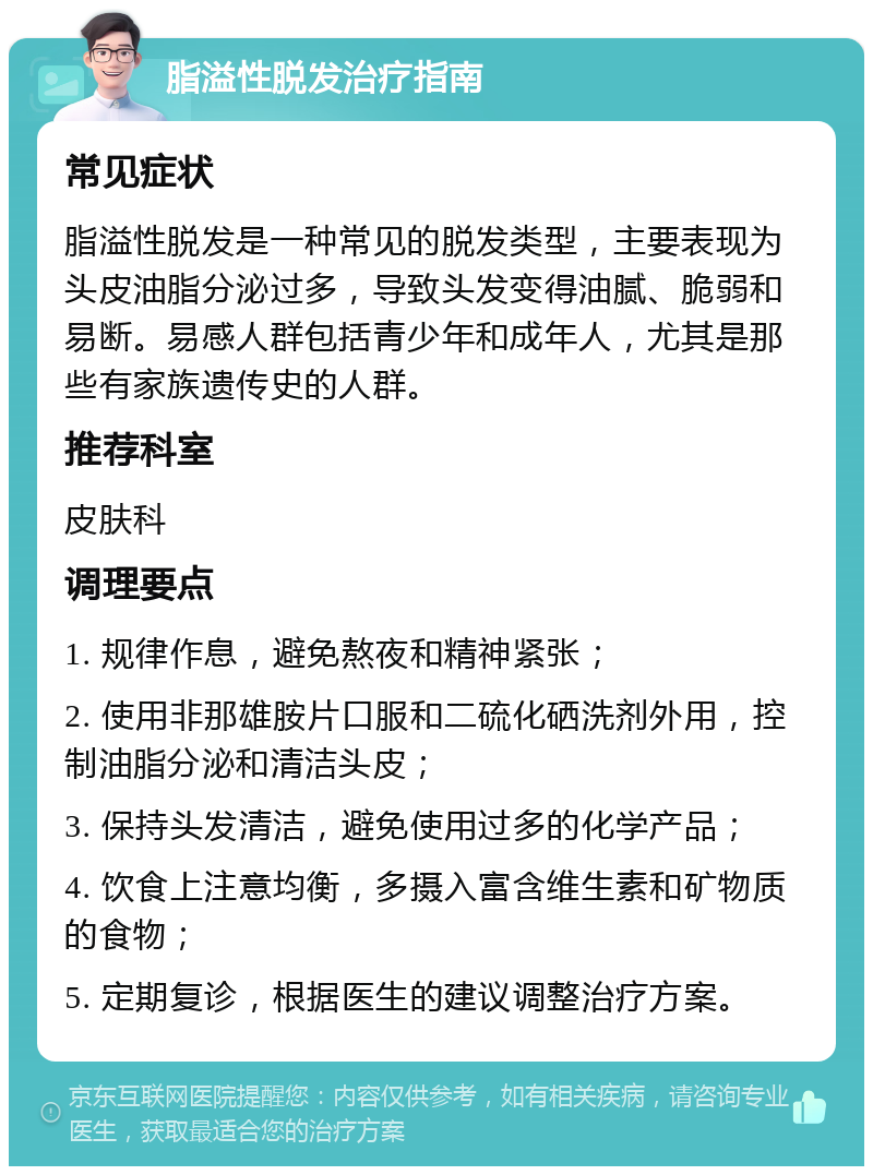 脂溢性脱发治疗指南 常见症状 脂溢性脱发是一种常见的脱发类型，主要表现为头皮油脂分泌过多，导致头发变得油腻、脆弱和易断。易感人群包括青少年和成年人，尤其是那些有家族遗传史的人群。 推荐科室 皮肤科 调理要点 1. 规律作息，避免熬夜和精神紧张； 2. 使用非那雄胺片口服和二硫化硒洗剂外用，控制油脂分泌和清洁头皮； 3. 保持头发清洁，避免使用过多的化学产品； 4. 饮食上注意均衡，多摄入富含维生素和矿物质的食物； 5. 定期复诊，根据医生的建议调整治疗方案。