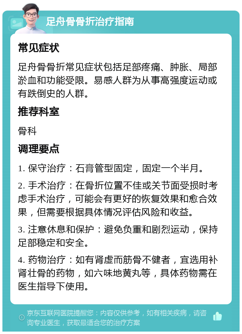 足舟骨骨折治疗指南 常见症状 足舟骨骨折常见症状包括足部疼痛、肿胀、局部淤血和功能受限。易感人群为从事高强度运动或有跌倒史的人群。 推荐科室 骨科 调理要点 1. 保守治疗：石膏管型固定，固定一个半月。 2. 手术治疗：在骨折位置不佳或关节面受损时考虑手术治疗，可能会有更好的恢复效果和愈合效果，但需要根据具体情况评估风险和收益。 3. 注意休息和保护：避免负重和剧烈运动，保持足部稳定和安全。 4. 药物治疗：如有肾虚而筋骨不健者，宜选用补肾壮骨的药物，如六味地黄丸等，具体药物需在医生指导下使用。