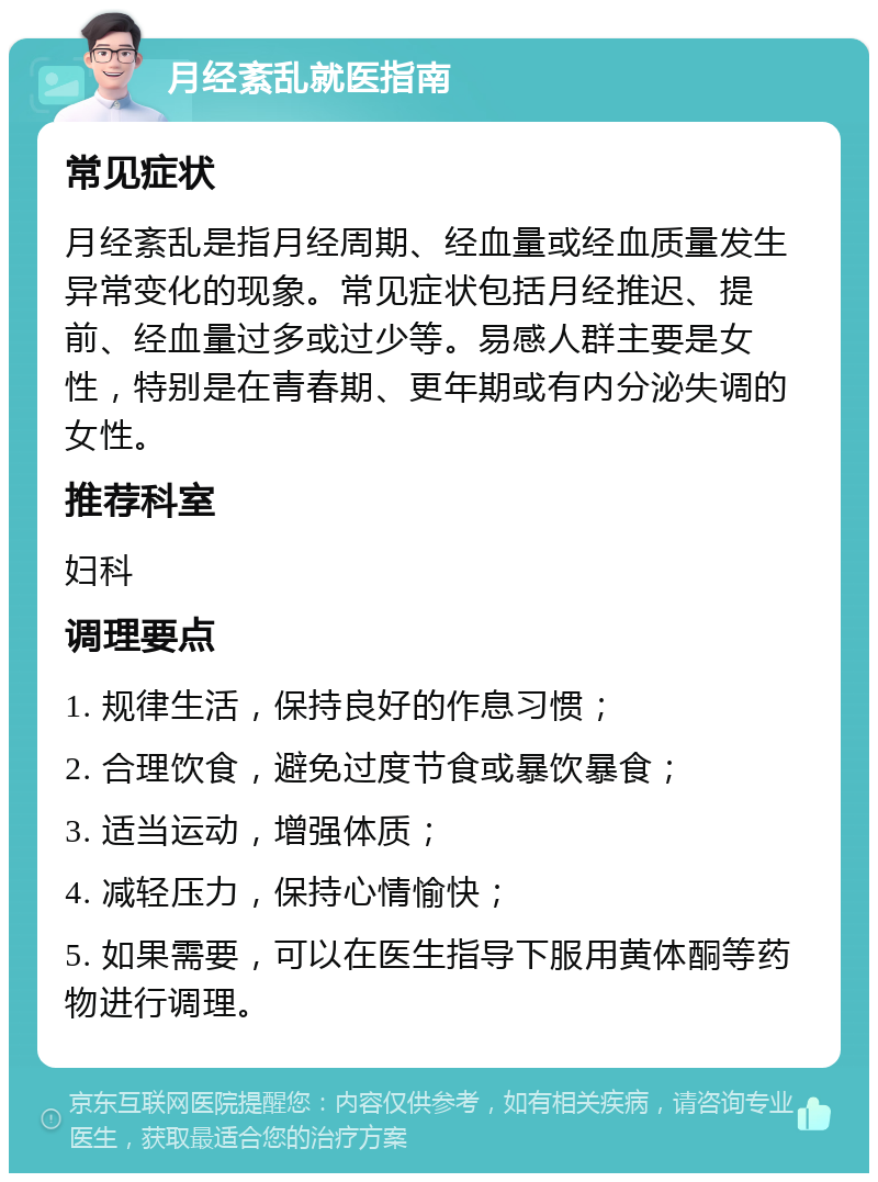 月经紊乱就医指南 常见症状 月经紊乱是指月经周期、经血量或经血质量发生异常变化的现象。常见症状包括月经推迟、提前、经血量过多或过少等。易感人群主要是女性，特别是在青春期、更年期或有内分泌失调的女性。 推荐科室 妇科 调理要点 1. 规律生活，保持良好的作息习惯； 2. 合理饮食，避免过度节食或暴饮暴食； 3. 适当运动，增强体质； 4. 减轻压力，保持心情愉快； 5. 如果需要，可以在医生指导下服用黄体酮等药物进行调理。