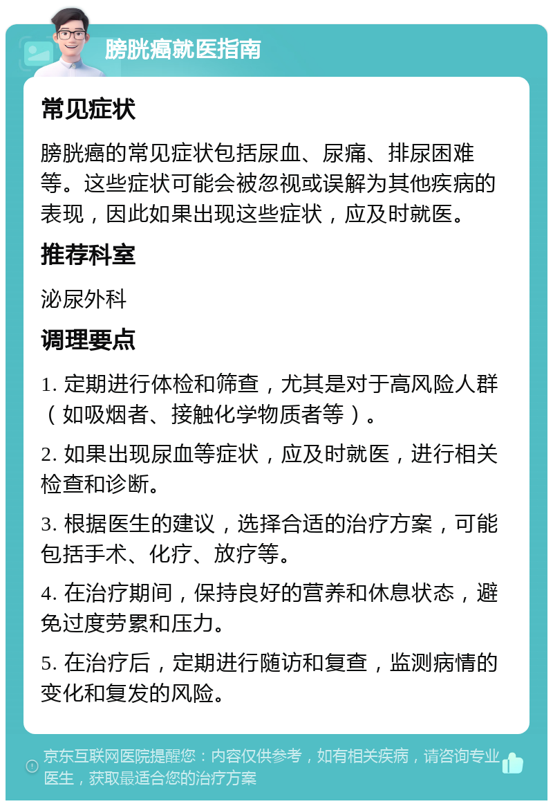 膀胱癌就医指南 常见症状 膀胱癌的常见症状包括尿血、尿痛、排尿困难等。这些症状可能会被忽视或误解为其他疾病的表现，因此如果出现这些症状，应及时就医。 推荐科室 泌尿外科 调理要点 1. 定期进行体检和筛查，尤其是对于高风险人群（如吸烟者、接触化学物质者等）。 2. 如果出现尿血等症状，应及时就医，进行相关检查和诊断。 3. 根据医生的建议，选择合适的治疗方案，可能包括手术、化疗、放疗等。 4. 在治疗期间，保持良好的营养和休息状态，避免过度劳累和压力。 5. 在治疗后，定期进行随访和复查，监测病情的变化和复发的风险。