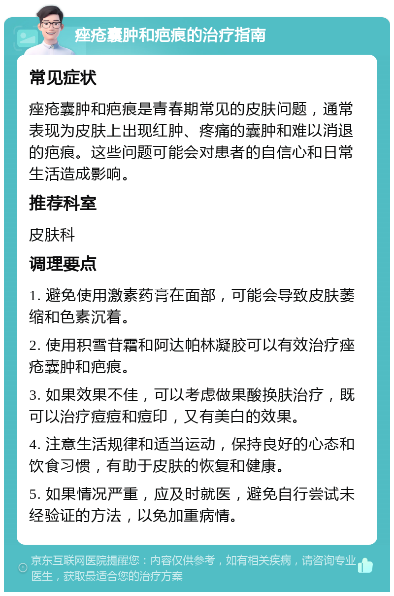 痤疮囊肿和疤痕的治疗指南 常见症状 痤疮囊肿和疤痕是青春期常见的皮肤问题，通常表现为皮肤上出现红肿、疼痛的囊肿和难以消退的疤痕。这些问题可能会对患者的自信心和日常生活造成影响。 推荐科室 皮肤科 调理要点 1. 避免使用激素药膏在面部，可能会导致皮肤萎缩和色素沉着。 2. 使用积雪苷霜和阿达帕林凝胶可以有效治疗痤疮囊肿和疤痕。 3. 如果效果不佳，可以考虑做果酸换肤治疗，既可以治疗痘痘和痘印，又有美白的效果。 4. 注意生活规律和适当运动，保持良好的心态和饮食习惯，有助于皮肤的恢复和健康。 5. 如果情况严重，应及时就医，避免自行尝试未经验证的方法，以免加重病情。