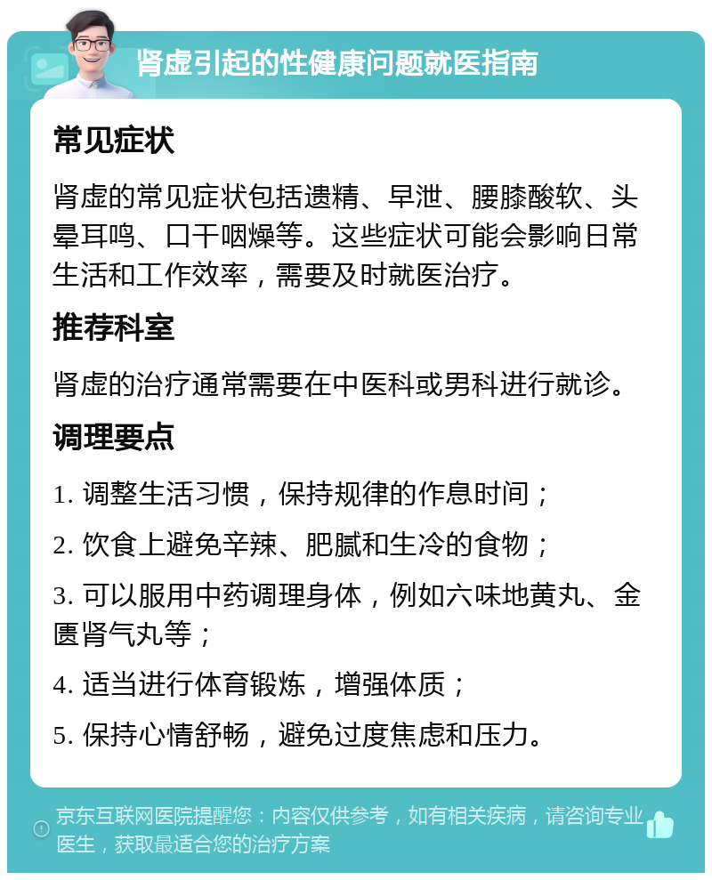 肾虚引起的性健康问题就医指南 常见症状 肾虚的常见症状包括遗精、早泄、腰膝酸软、头晕耳鸣、口干咽燥等。这些症状可能会影响日常生活和工作效率，需要及时就医治疗。 推荐科室 肾虚的治疗通常需要在中医科或男科进行就诊。 调理要点 1. 调整生活习惯，保持规律的作息时间； 2. 饮食上避免辛辣、肥腻和生冷的食物； 3. 可以服用中药调理身体，例如六味地黄丸、金匮肾气丸等； 4. 适当进行体育锻炼，增强体质； 5. 保持心情舒畅，避免过度焦虑和压力。