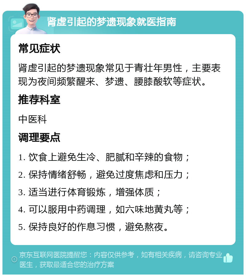 肾虚引起的梦遗现象就医指南 常见症状 肾虚引起的梦遗现象常见于青壮年男性，主要表现为夜间频繁醒来、梦遗、腰膝酸软等症状。 推荐科室 中医科 调理要点 1. 饮食上避免生冷、肥腻和辛辣的食物； 2. 保持情绪舒畅，避免过度焦虑和压力； 3. 适当进行体育锻炼，增强体质； 4. 可以服用中药调理，如六味地黄丸等； 5. 保持良好的作息习惯，避免熬夜。