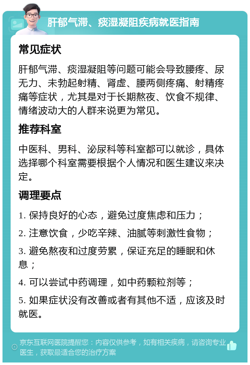 肝郁气滞、痰湿凝阻疾病就医指南 常见症状 肝郁气滞、痰湿凝阻等问题可能会导致腰疼、尿无力、未勃起射精、肾虚、腰两侧疼痛、射精疼痛等症状，尤其是对于长期熬夜、饮食不规律、情绪波动大的人群来说更为常见。 推荐科室 中医科、男科、泌尿科等科室都可以就诊，具体选择哪个科室需要根据个人情况和医生建议来决定。 调理要点 1. 保持良好的心态，避免过度焦虑和压力； 2. 注意饮食，少吃辛辣、油腻等刺激性食物； 3. 避免熬夜和过度劳累，保证充足的睡眠和休息； 4. 可以尝试中药调理，如中药颗粒剂等； 5. 如果症状没有改善或者有其他不适，应该及时就医。