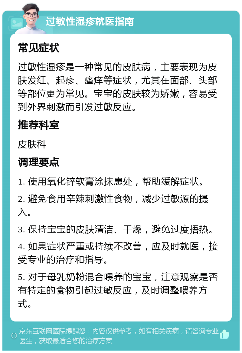 过敏性湿疹就医指南 常见症状 过敏性湿疹是一种常见的皮肤病，主要表现为皮肤发红、起疹、瘙痒等症状，尤其在面部、头部等部位更为常见。宝宝的皮肤较为娇嫩，容易受到外界刺激而引发过敏反应。 推荐科室 皮肤科 调理要点 1. 使用氧化锌软膏涂抹患处，帮助缓解症状。 2. 避免食用辛辣刺激性食物，减少过敏源的摄入。 3. 保持宝宝的皮肤清洁、干燥，避免过度捂热。 4. 如果症状严重或持续不改善，应及时就医，接受专业的治疗和指导。 5. 对于母乳奶粉混合喂养的宝宝，注意观察是否有特定的食物引起过敏反应，及时调整喂养方式。