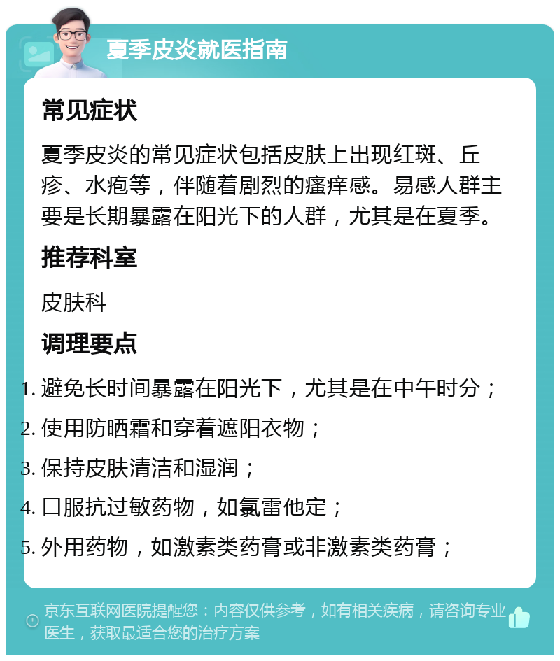 夏季皮炎就医指南 常见症状 夏季皮炎的常见症状包括皮肤上出现红斑、丘疹、水疱等，伴随着剧烈的瘙痒感。易感人群主要是长期暴露在阳光下的人群，尤其是在夏季。 推荐科室 皮肤科 调理要点 避免长时间暴露在阳光下，尤其是在中午时分； 使用防晒霜和穿着遮阳衣物； 保持皮肤清洁和湿润； 口服抗过敏药物，如氯雷他定； 外用药物，如激素类药膏或非激素类药膏；